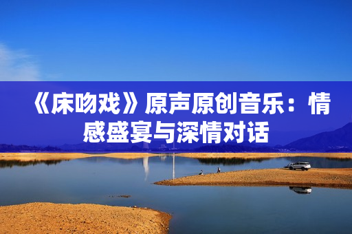 《床吻戲》原聲原創(chuàng)音樂(lè)：情感盛宴與深情對(duì)話