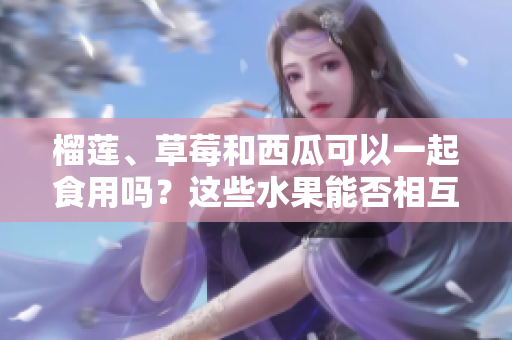榴蓮、草莓和西瓜可以一起食用嗎？這些水果能否相互搭配？