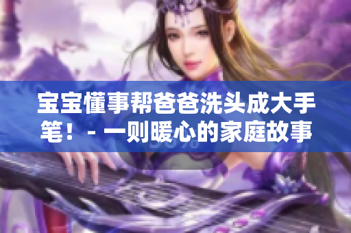 寶寶懂事幫爸爸洗頭成大手筆！- 一則暖心的家庭故事