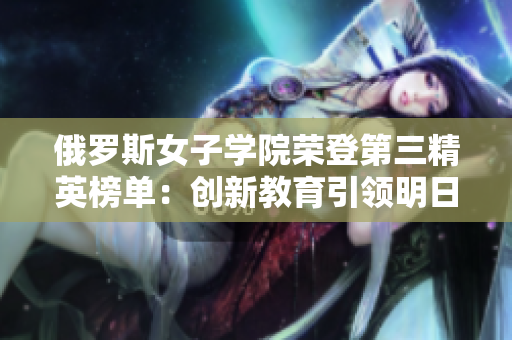 俄羅斯女子學(xué)院榮登第三精英榜單：創(chuàng)新教育引領(lǐng)明日滿天星！
