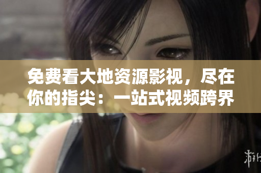 免費看大地資源影視，盡在你的指尖：一站式視頻跨界平臺