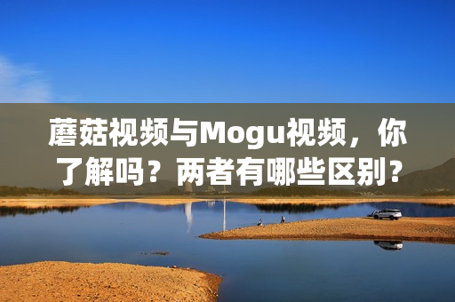 蘑菇視頻與Mogu視頻，你了解嗎？?jī)烧哂心男﹨^(qū)別？