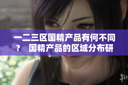 一二三區(qū)國(guó)精產(chǎn)品有何不同？  國(guó)精產(chǎn)品的區(qū)域分布研究