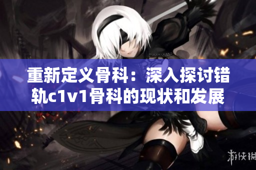 重新定義骨科：深入探討錯軌c1v1骨科的現(xiàn)狀和發(fā)展前景