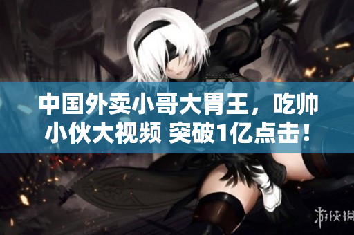 中國外賣小哥大胃王，吃帥小伙大視頻 突破1億點擊！