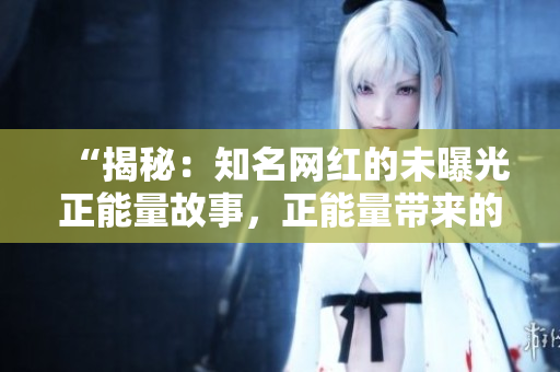 “揭秘：知名網(wǎng)紅的未曝光正能量故事，正能量帶來的改變讓人感動(dòng)！”