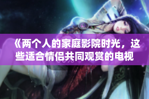 《兩個人的家庭影院時光，這些適合情侶共同觀賞的電視劇不要錯過》(1)