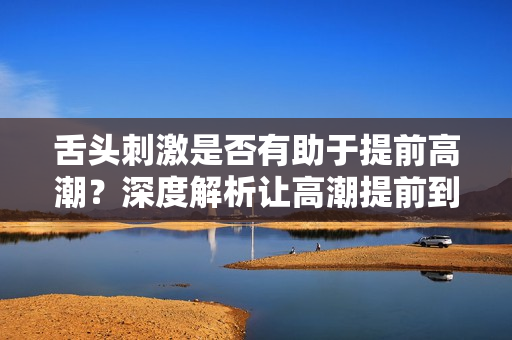 舌頭刺激是否有助于提前高潮？深度解析讓高潮提前到來的方法