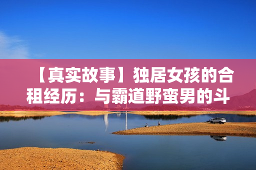 【真實故事】獨居女孩的合租經歷：與霸道野蠻男的斗爭與成長