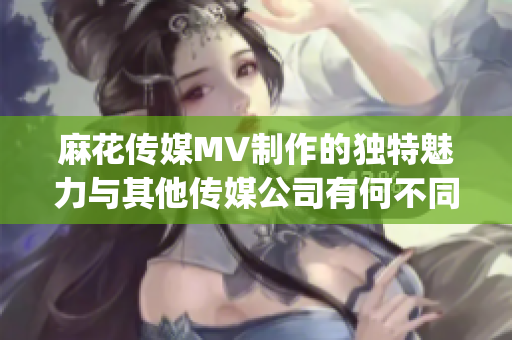 麻花傳媒MV制作的獨特魅力與其他傳媒公司有何不同？(1)