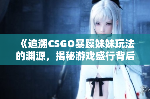 《追溯CSGO暴躁妹妹玩法的淵源，揭秘游戲盛行背后的起源》