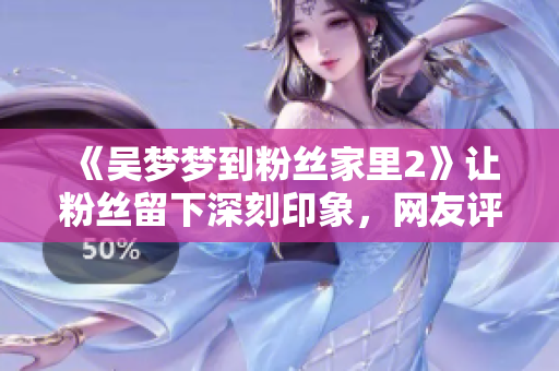《吳夢夢到粉絲家里2》讓粉絲留下深刻印象，網(wǎng)友評價不斷贊譽！
