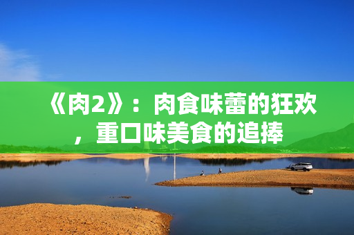 《肉2》：肉食味蕾的狂歡，重口味美食的追捧