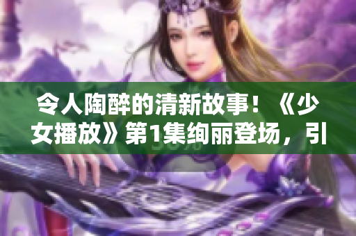 令人陶醉的清新故事！《少女播放》第1集絢麗登場，引發(fā)觀眾無盡遐想