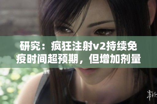 研究：瘋狂注射v2持續(xù)免疫時間超預(yù)期，但增加劑量未必增強效果