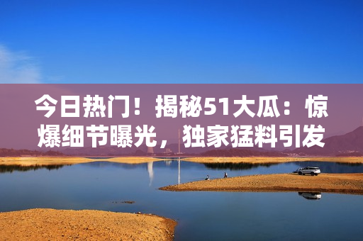 今日熱門(mén)！揭秘51大瓜：驚爆細(xì)節(jié)曝光，獨(dú)家猛料引發(fā)熱議！