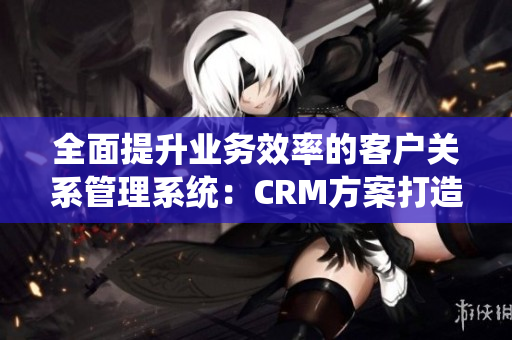 全面提升業(yè)務(wù)效率的客戶關(guān)系管理系統(tǒng)：CRM方案打造卓越商務(wù)運營