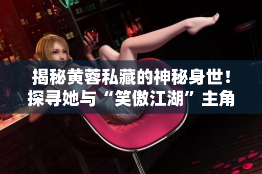揭秘黃蓉私藏的神秘身世！探尋她與“笑傲江湖”主角的真實關(guān)系！