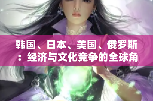韓國、日本、美國、俄羅斯：經(jīng)濟(jì)與文化競(jìng)爭(zhēng)的全球角逐