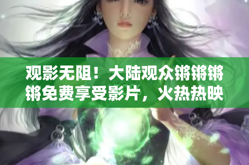 觀影無阻！大陸觀眾鏘鏘鏘鏘免費享受影片，火熱熱映惠不可擋！