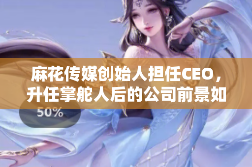 麻花傳媒創(chuàng)始人擔(dān)任CEO，升任掌舵人后的公司前景如何？