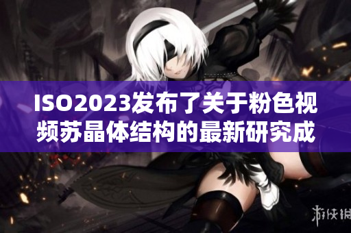 ISO2023發(fā)布了關(guān)于粉色視頻蘇晶體結(jié)構(gòu)的最新研究成果