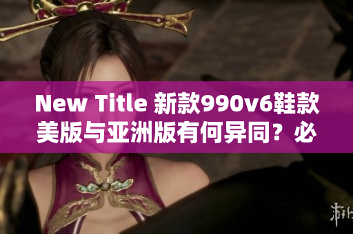 New Title 新款990v6鞋款美版與亞洲版有何異同？必知區(qū)別詳解