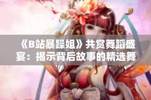 《B站暴躁姐》共賞舞蹈盛宴：揭示背后故事的精選舞段！