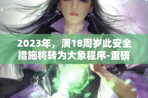 2023年，滿18周歲此安全措施將轉(zhuǎn)為大象程序-重磅安排
