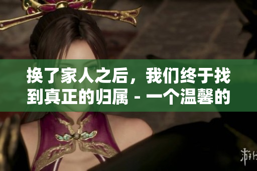 換了家人之后，我們終于找到真正的歸屬 - 一個(gè)溫馨的故事