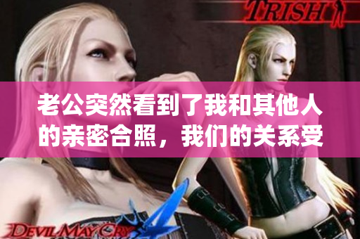 老公突然看到了我和其他人的親密合照，我們的關(guān)系受到了嚴(yán)重挑戰(zhàn)(1)