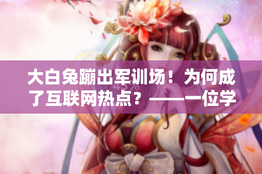 大白兔蹦出軍訓(xùn)場(chǎng)！為何成了互聯(lián)網(wǎng)熱點(diǎn)？——一位學(xué)生的經(jīng)歷
