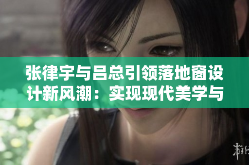 張律宇與呂總引領(lǐng)落地窗設(shè)計(jì)新風(fēng)潮：實(shí)現(xiàn)現(xiàn)代美學(xué)與功能的完美結(jié)合
