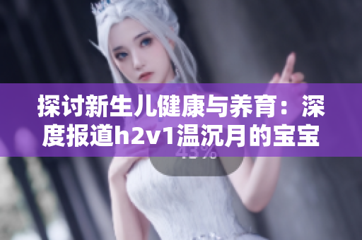探討新生兒健康與養(yǎng)育：深度報(bào)道h2v1溫沉月的寶寶成長(zhǎng)經(jīng)歷