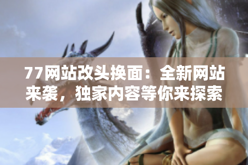77網(wǎng)站改頭換面：全新網(wǎng)站來襲，獨(dú)家內(nèi)容等你來探索