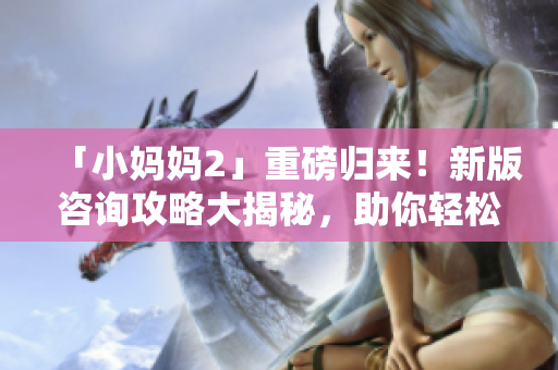 「小媽媽2」重磅歸來！新版咨詢攻略大揭秘，助你輕松應(yīng)對(duì)母嬰育兒難題