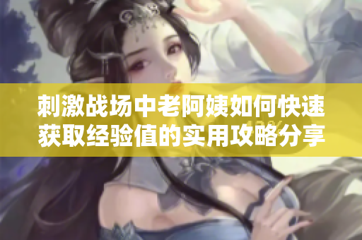 刺激戰(zhàn)場(chǎng)中老阿姨如何快速獲取經(jīng)驗(yàn)值的實(shí)用攻略分享