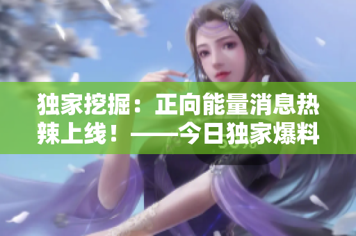 獨(dú)家挖掘：正向能量消息熱辣上線！——今日獨(dú)家爆料