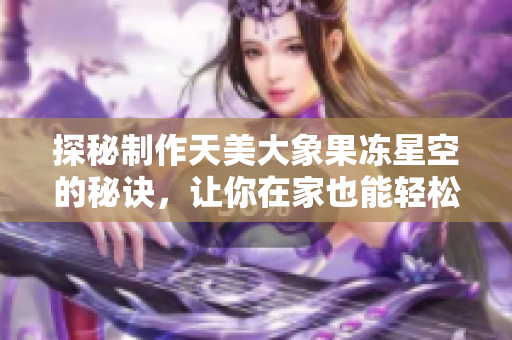 探秘制作天美大象果凍星空的秘訣，讓你在家也能輕松實(shí)現(xiàn)！