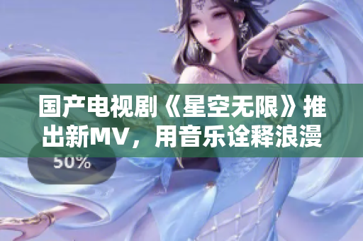 國(guó)產(chǎn)電視劇《星空無(wú)限》推出新MV，用音樂(lè)詮釋浪漫愛(ài)情
