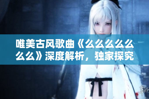 唯美古風歌曲《么么么么么么么》深度解析，獨家探究其背后動人故事