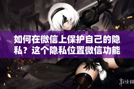 如何在微信上保護(hù)自己的隱私？這個隱私位置微信功能怎么玩？