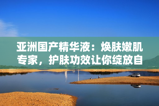 亞洲國產(chǎn)精華液：煥膚嫩肌專家，護(hù)膚功效讓你綻放自信美麗
