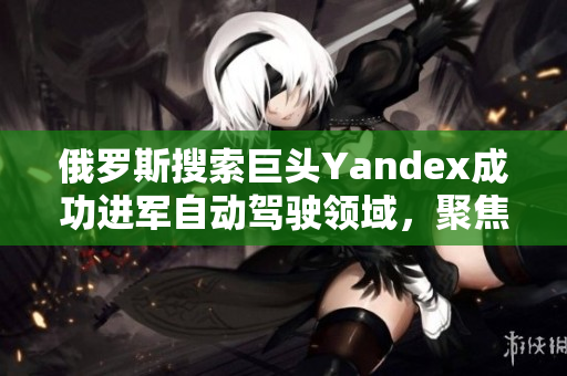 俄羅斯搜索巨頭Yandex成功進(jìn)軍自動(dòng)駕駛領(lǐng)域，聚焦創(chuàng)新技術(shù)發(fā)展