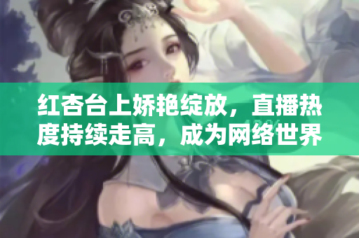 紅杏臺上嬌艷綻放，直播熱度持續(xù)走高，成為網(wǎng)絡(luò)世界焦點(diǎn)