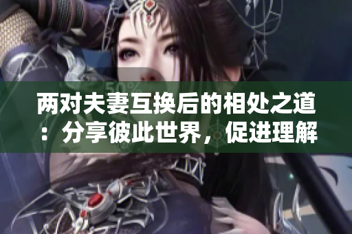 兩對夫妻互換后的相處之道：分享彼此世界，促進(jìn)理解與和諧