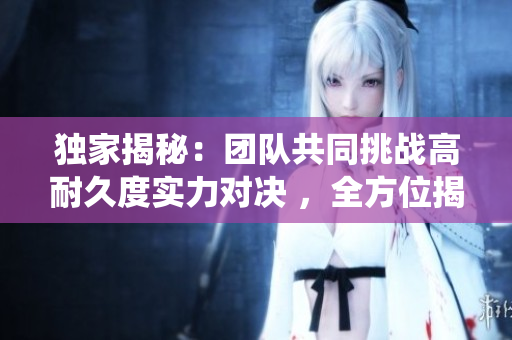獨(dú)家揭秘：團(tuán)隊(duì)共同挑戰(zhàn)高耐久度實(shí)力對決 ，全方位揭秘多人角色高血量系統(tǒng)