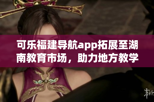 可樂福建導(dǎo)航app拓展至湖南教育市場，助力地方教學(xué)資源整合(1)