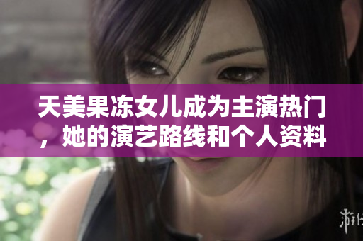 天美果凍女兒成為主演熱門，她的演藝路線和個人資料揭秘