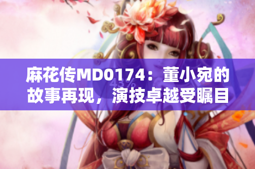 麻花傳MD0174：董小宛的故事再現(xiàn)，演技卓越受矚目